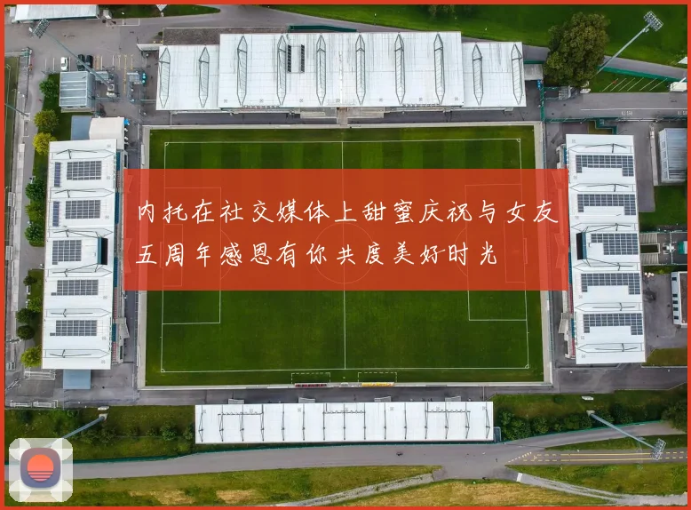 内托在社交媒体上甜蜜庆祝与女友五周年感恩有你共度美好时光
