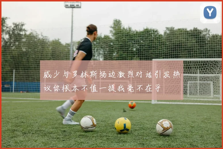 威少与罗林斯场边激烈对话引发热议你根本不值一提我毫不在乎