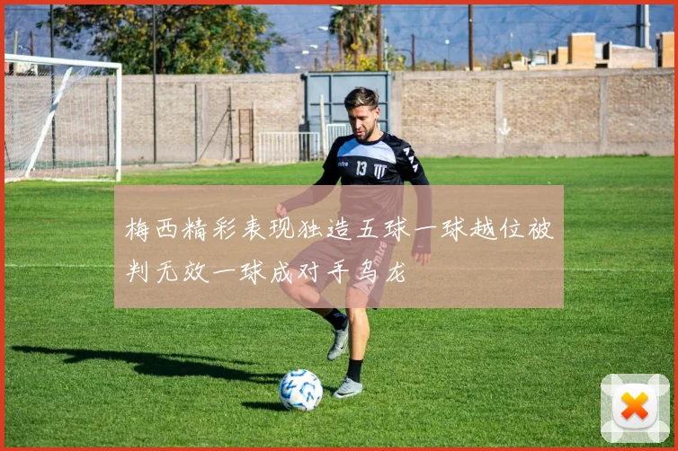 梅西精彩表现独造五球一球越位被判无效一球成对手乌龙