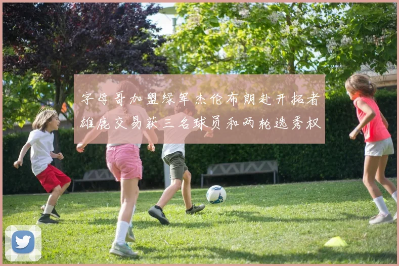 字母哥加盟绿军杰伦布朗赴开拓者雄鹿交易获三名球员和两轮选秀权