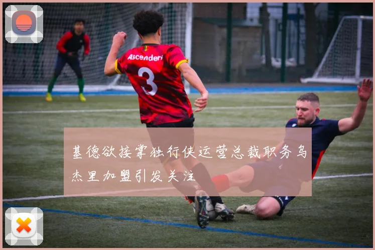 基德欲接掌独行侠运营总裁职务乌杰里加盟引发关注