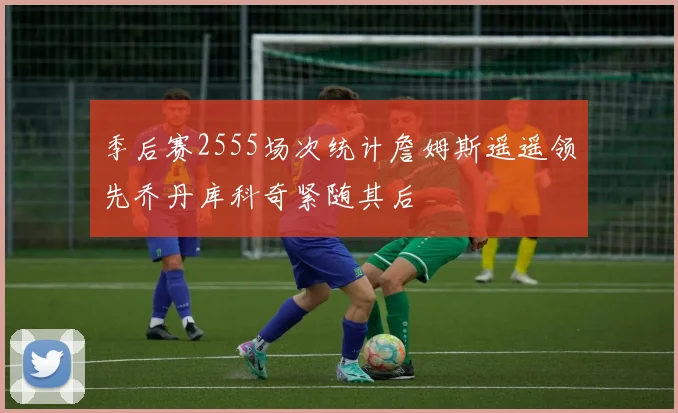 季后赛2555场次统计詹姆斯遥遥领先乔丹库科奇紧随其后