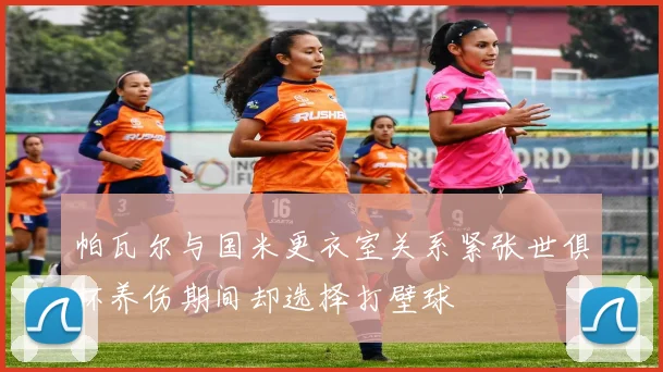 帕瓦尔与国米更衣室关系紧张世俱杯养伤期间却选择打壁球