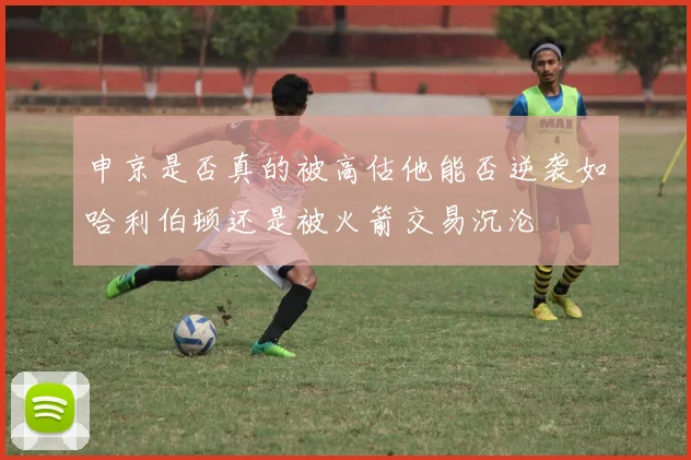 申京是否真的被高估他能否逆袭如哈利伯顿还是被火箭交易沉沦