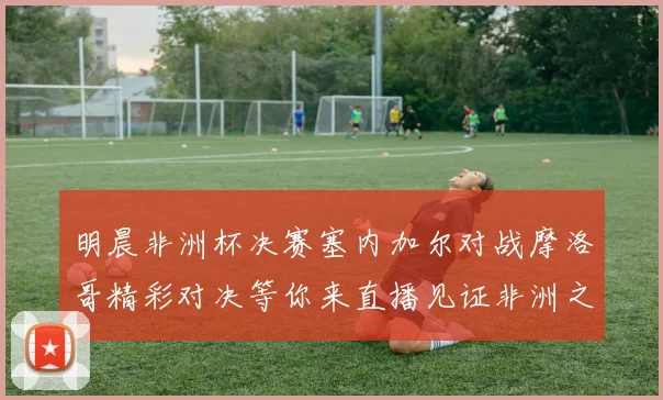 明晨非洲杯决赛塞内加尔对战摩洛哥精彩对决等你来直播见证非洲之王的诞生