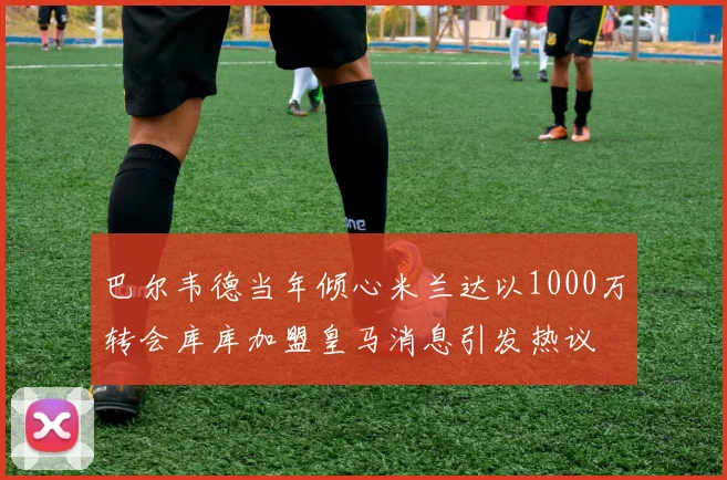 巴尔韦德当年倾心米兰达以1000万转会库库加盟皇马消息引发热议