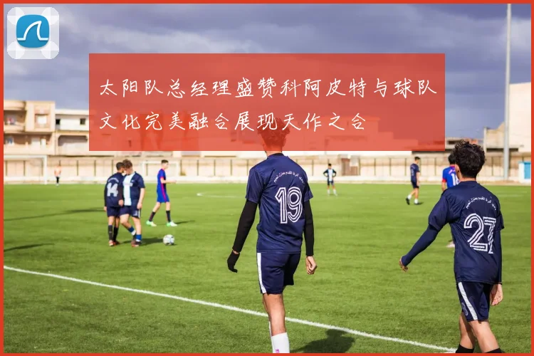 太阳队总经理盛赞科阿皮特与球队文化完美融合展现天作之合