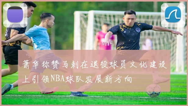 萧华称赞马刺在退役球员文化建设上引领NBA球队发展新方向