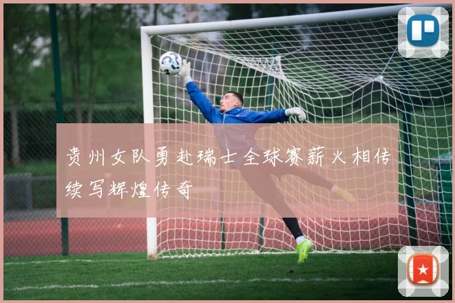 贵州女队勇赴瑞士全球赛薪火相传续写辉煌传奇