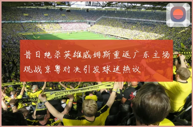 昔日绝杀英雄威姆斯重返广东主场观战京粤对决引发球迷热议