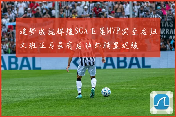 追梦成就辉煌SGA卫冕MVP实至名归文班亚马虽有后劲却稍显迟缓