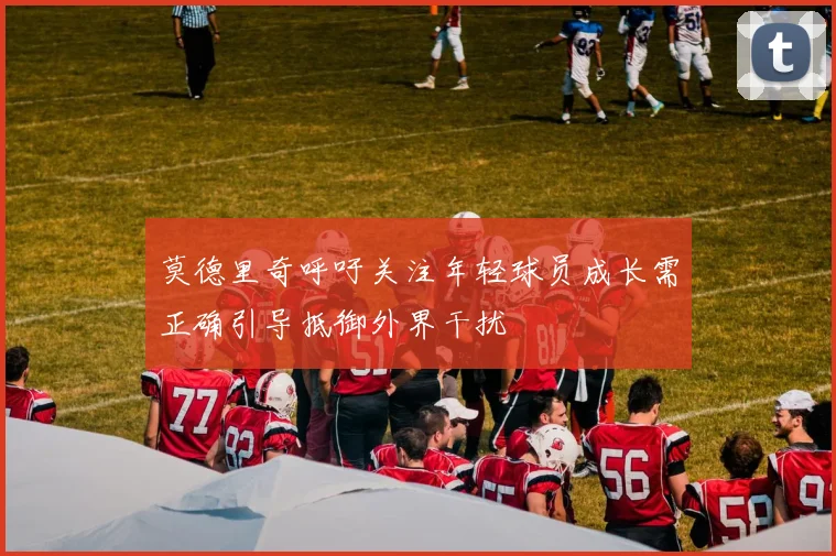 莫德里奇呼吁关注年轻球员成长需正确引导抵御外界干扰