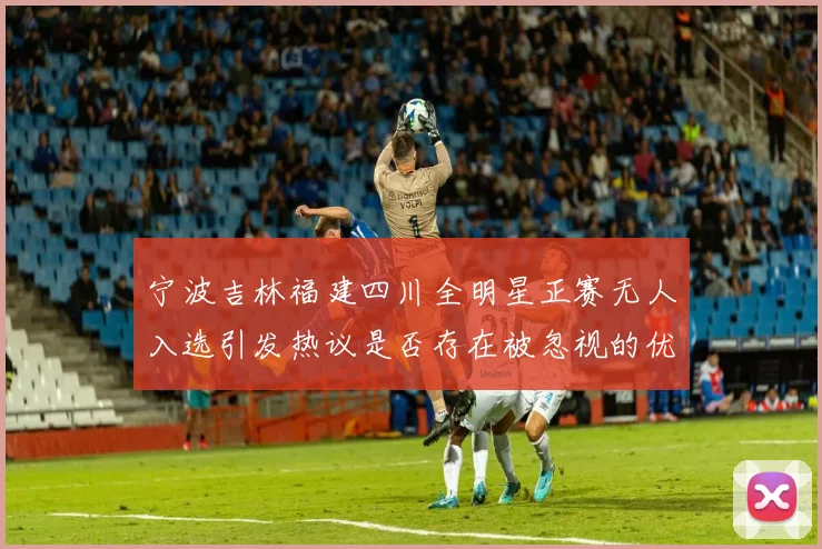 宁波吉林福建四川全明星正赛无人入选引发热议是否存在被忽视的优秀球员