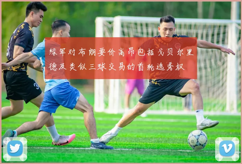 绿军对布朗要价高昂包括戈贝尔里德及类似三球交易的首轮选秀权