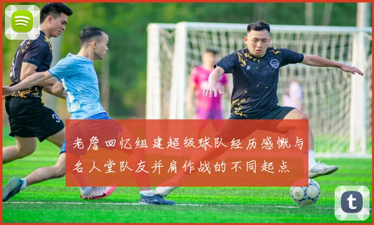 老詹回忆组建超级球队经历感慨与名人堂队友并肩作战的不同起点