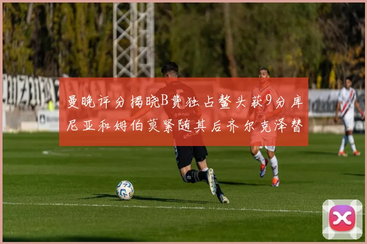 曼晚评分揭晓B费独占鳌头获9分库尼亚和姆伯莫紧随其后齐尔克泽替补仅得5分