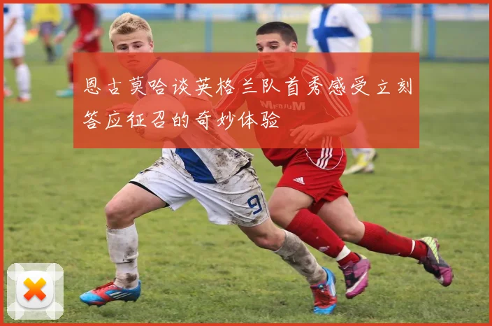恩古莫哈谈英格兰队首秀感受立刻答应征召的奇妙体验