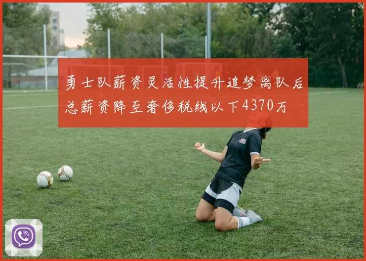 勇士队薪资灵活性提升追梦离队后总薪资降至奢侈税线以下4370万