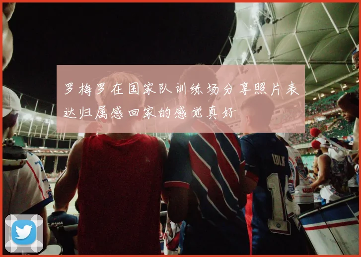 罗梅罗在国家队训练场分享照片表达归属感回家的感觉真好