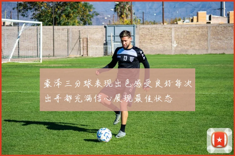 豪泽三分球表现出色感受良好每次出手都充满信心展现最佳状态
