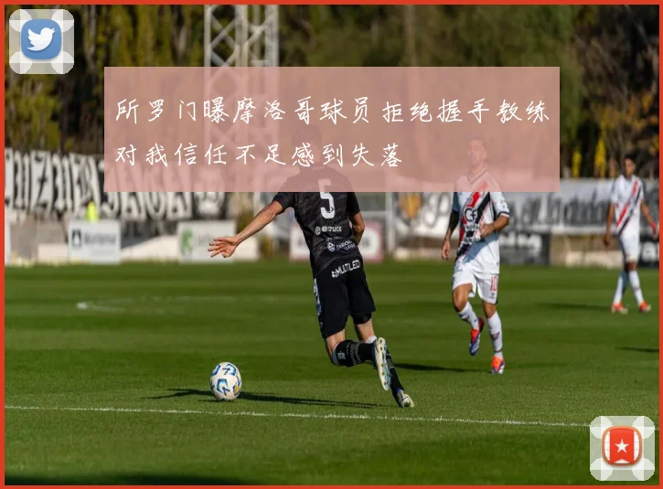 所罗门曝摩洛哥球员拒绝握手教练对我信任不足感到失落