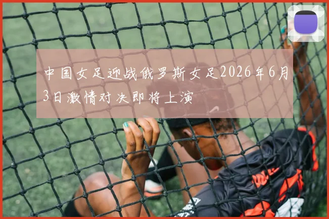 中国女足迎战俄罗斯女足2026年6月3日激情对决即将上演