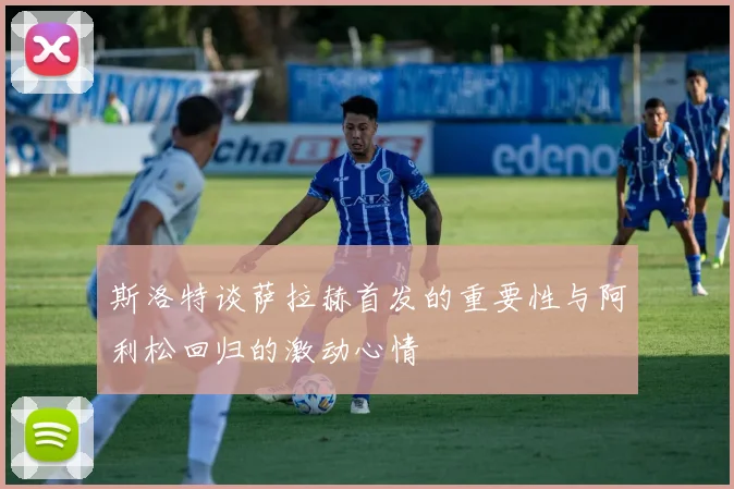 斯洛特谈萨拉赫首发的重要性与阿利松回归的激动心情