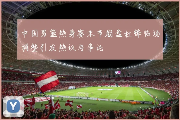 中国男篮热身赛末节崩盘杜锋临场调整引发热议与争论